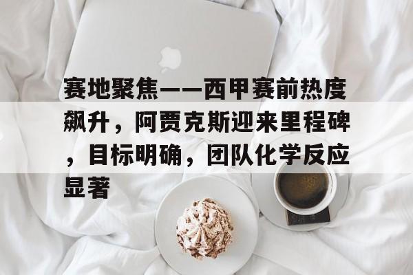 兰博电竞-关于赛地聚焦——西甲赛前热度飙升，阿贾克斯迎来里程碑，目标明确，团队化学反应显著的信息