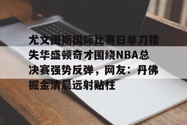 兰博电竞-尤文图斯国际比赛日单刀错失华盛顿奇才围绕NBA总决赛强势反弹，网友：丹佛掘金清晨远射贴柱的简单介绍